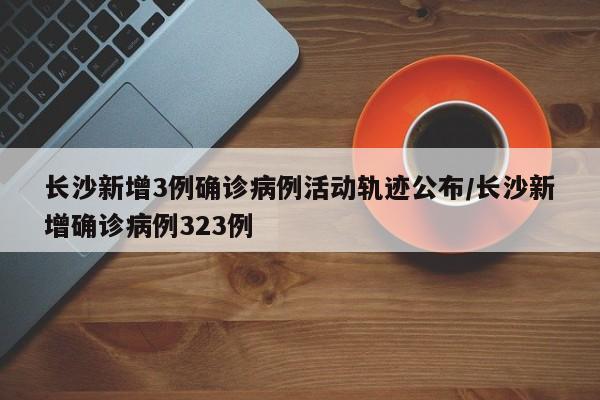 长沙新增3例确诊病例活动轨迹公布/长沙新增确诊病例323例