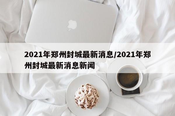 详细阅读:2021年郑州封城最新消息/2021年郑州封城最新消息新闻 2021年郑州封城最新消息/2021年郑州封城最新消息新闻