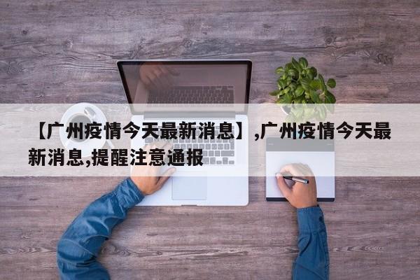 【广州疫情今天最新消息】,广州疫情今天最新消息,提醒注意通报