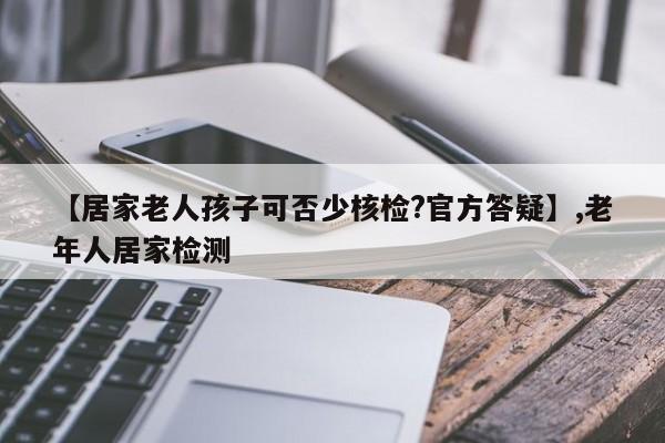 【居家老人孩子可否少核检?官方答疑】,老年人居家检测