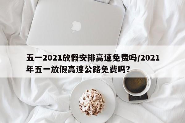 五一2021放假安排高速免费吗/2021年五一放假高速公路免费吗?