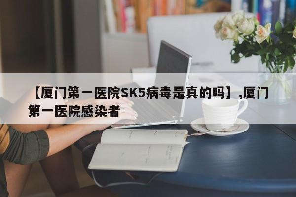 【厦门第一医院SK5病毒是真的吗】,厦门第一医院感染者