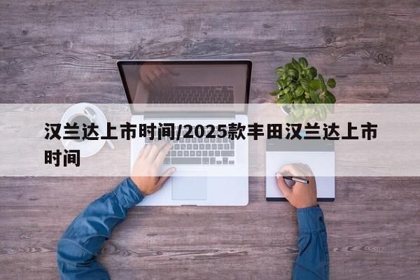 详细阅读:汉兰达上市时间/2025款丰田汉兰达上市时间 汉兰达上市时间/2025款丰田汉兰达上市时间