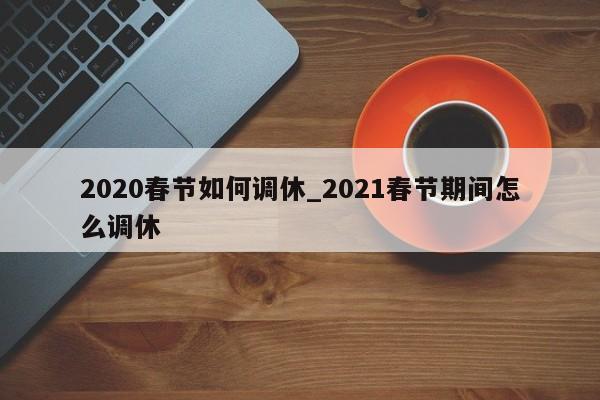 详细阅读:2020春节如何调休_2021春节期间怎么调休 2020春节如何调休_2021春节期间怎么调休