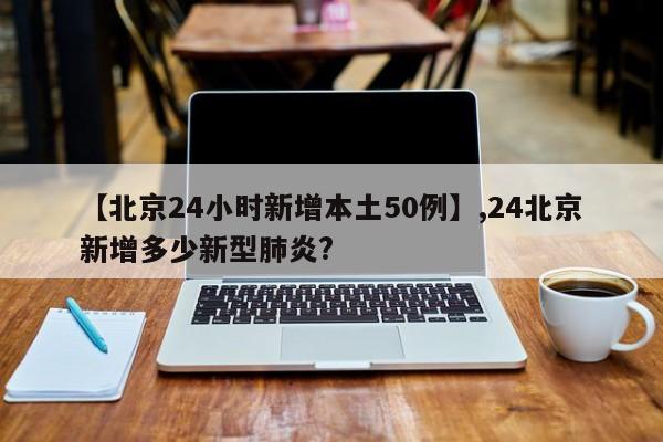 详细阅读:【北京24小时新增本土50例】,24北京新增多少新型肺炎? 【北京24小时新增本土50例】,24北京新增多少新型肺炎?