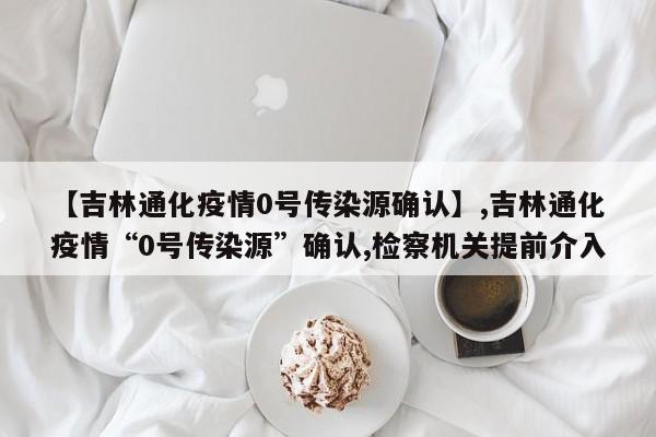 详细阅读:【吉林通化疫情0号传染源确认】,吉林通化疫情“0号传染源”确认,检察机关提前介入 【吉林通化疫情0号传染源确认】,吉林通化疫情“0号传染源”确认,检察机关提前介入
