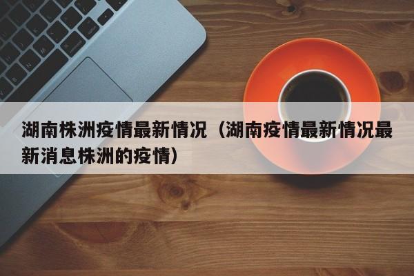 详细阅读:湖南株洲疫情最新情况(湖南疫情最新情况最新消息株洲的疫情) 湖南株洲疫情最新情况(湖南疫情最新情况最新消息株洲的疫情)