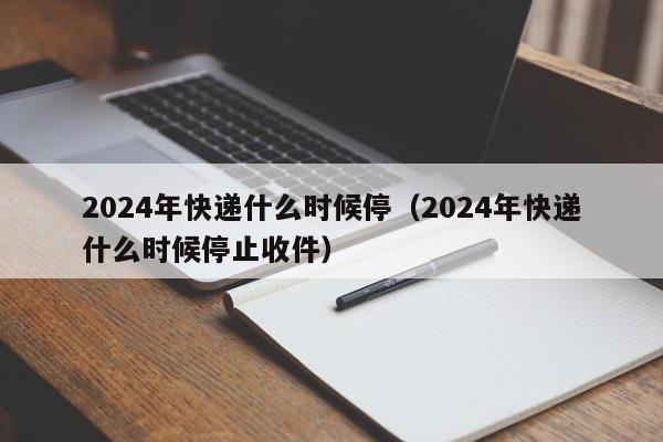 2024年快递什么时候停(2024年快递什么时候停止收件)