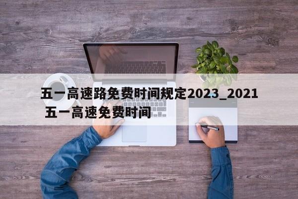 五一高速路免费时间规定2023_2021 五一高速免费时间