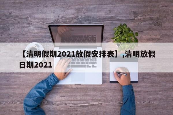 【清明假期2021放假安排表】,清明放假日期2021