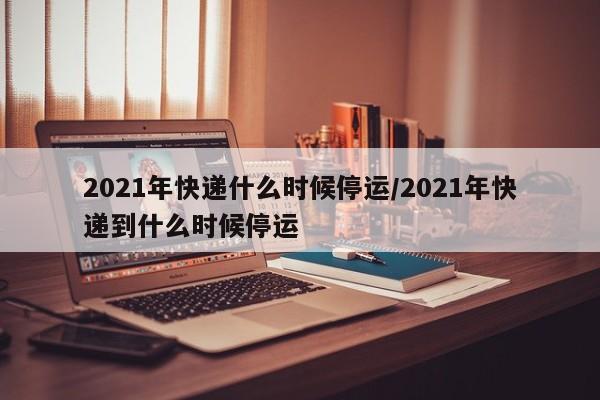 2021年快递什么时候停运/2021年快递到什么时候停运