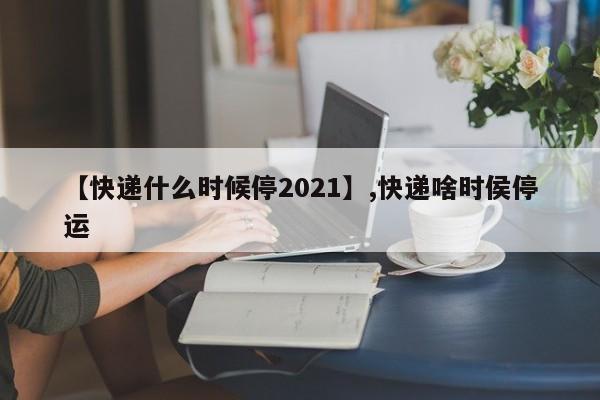 【快递什么时候停2021】,快递啥时侯停运