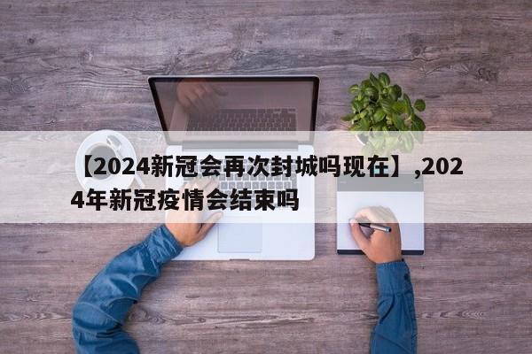 【2024新冠会再次封城吗现在】,2024年新冠疫情会结束吗