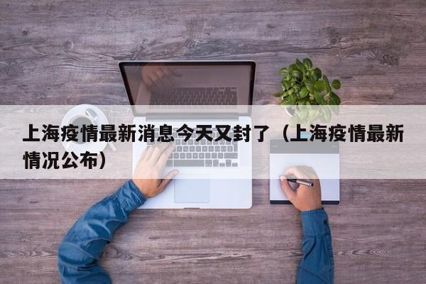上海疫情最新消息今天又封了（上海疫情最新情况公布）