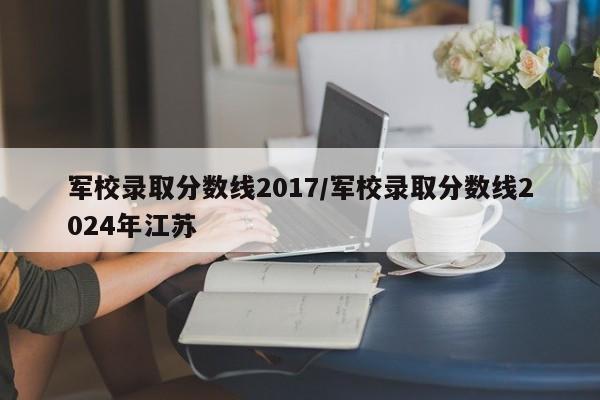 详细阅读:军校录取分数线2017/军校录取分数线2024年江苏 军校录取分数线2017/军校录取分数线2024年江苏