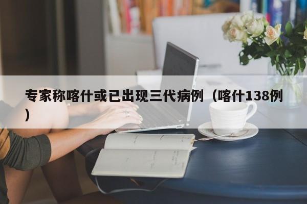 详细阅读:专家称喀什或已出现三代病例(喀什138例) 专家称喀什或已出现三代病例(喀什138例)