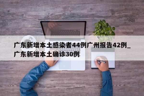 广东新增本土感染者44例广州报告42例_广东新增本土确诊30例