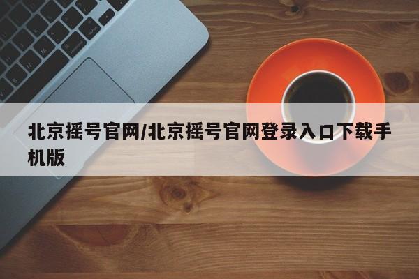 北京摇号官网/北京摇号官网登录入口下载手机版