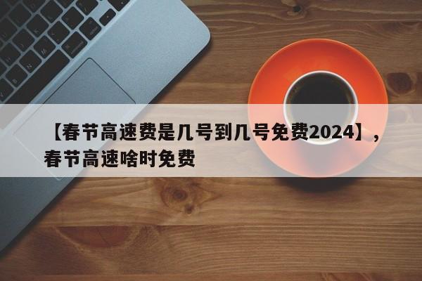 详细阅读:【春节高速费是几号到几号免费2024】,春节高速啥时免费 【春节高速费是几号到几号免费2024】,春节高速啥时免费