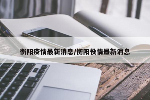 详细阅读:衡阳疫情最新消息/衡阳役情最新消息 衡阳疫情最新消息/衡阳役情最新消息