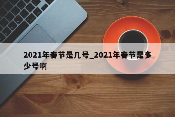 2021年春节是几号_2021年春节是多少号啊