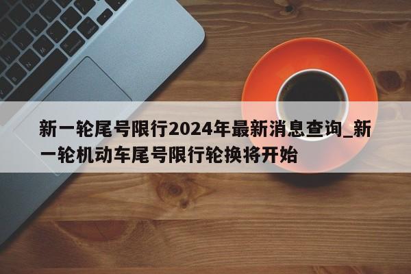 新一轮尾号限行2024年最新消息查询_新一轮机动车尾号限行轮换将开始