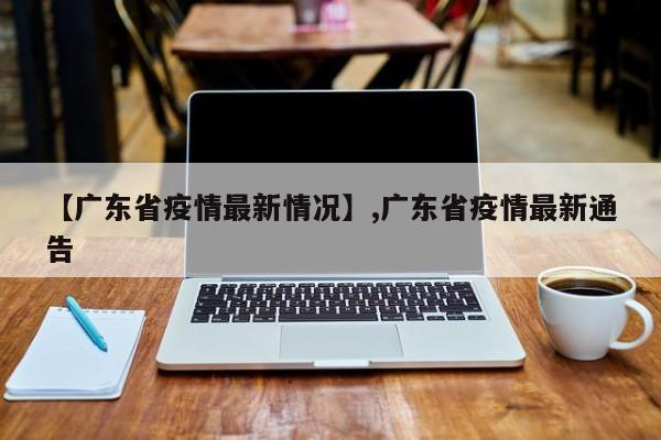 详细阅读:【广东省疫情最新情况】,广东省疫情最新通告 【广东省疫情最新情况】,广东省疫情最新通告