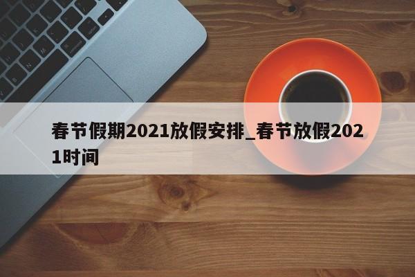 春节假期2021放假安排_春节放假2021时间