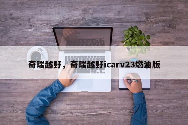 详细阅读:奇瑞越野,奇瑞越野icarv23燃油版 奇瑞越野,奇瑞越野icarv23燃油版