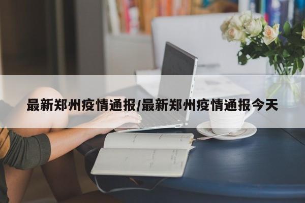 最新郑州疫情通报/最新郑州疫情通报今天