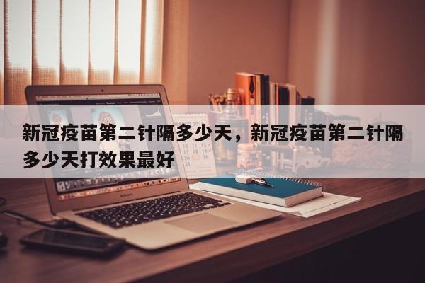 新冠疫苗第二针隔多少天，新冠疫苗第二针隔多少天打效果最好