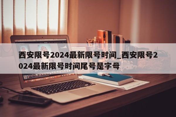 西安限号2024最新限号时间_西安限号2024最新限号时间尾号是字母