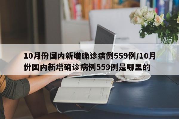 详细阅读:10月份国内新增确诊病例559例/10月份国内新增确诊病例559例是哪里的 10月份国内新增确诊病例559例/10月份国内新增确诊病例559例是哪里的