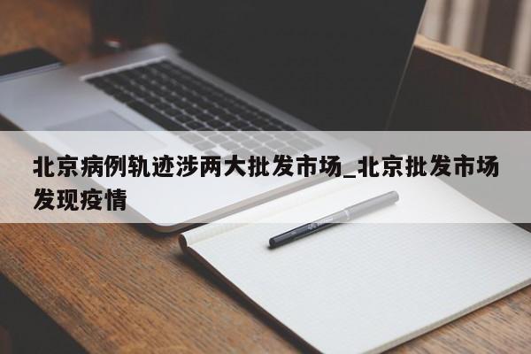 北京病例轨迹涉两大批发市场_北京批发市场发现疫情