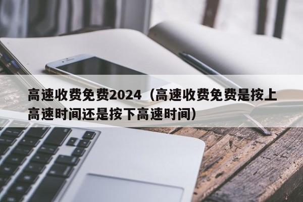 高速收费免费2024（高速收费免费是按上高速时间还是按下高速时间）