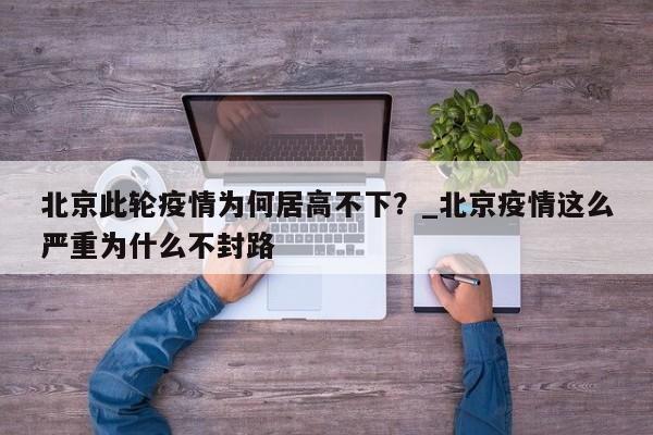 北京此轮疫情为何居高不下?_北京疫情这么严重为什么不封路