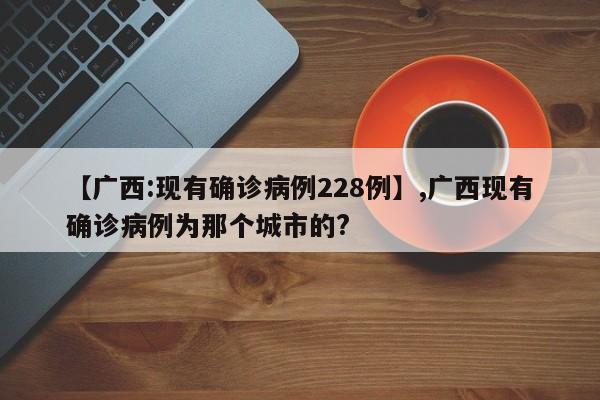 【广西:现有确诊病例228例】,广西现有确诊病例为那个城市的?