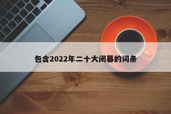 包含2022年二十大闭幕的词条