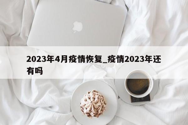 2023年4月疫情恢复_疫情2023年还有吗