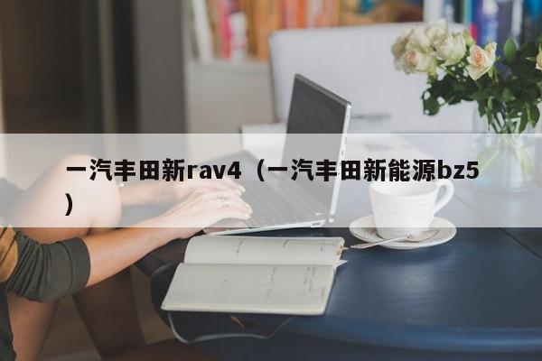 详细阅读:一汽丰田新rav4(一汽丰田新能源bz5) 一汽丰田新rav4(一汽丰田新能源bz5)