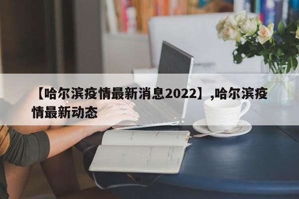 【哈尔滨疫情最新消息2022】,哈尔滨疫情最新动态