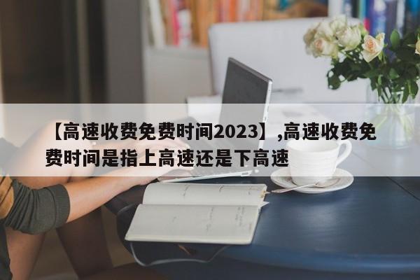 【高速收费免费时间2023】,高速收费免费时间是指上高速还是下高速