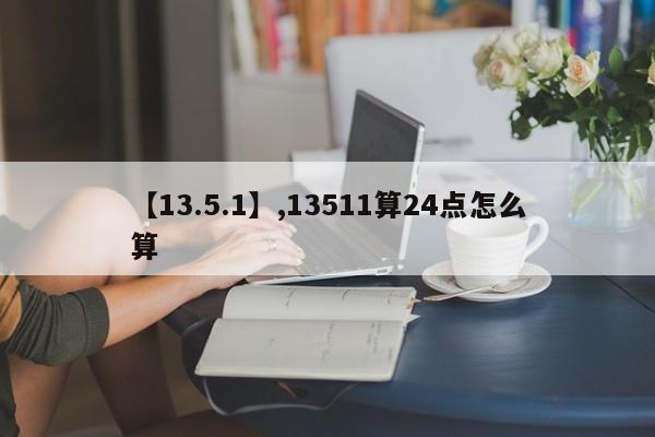 详细阅读:【13.5.1】,13511算24点怎么算 【13.5.1】,13511算24点怎么算