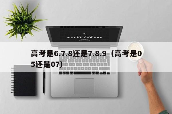 高考是6.7.8还是7.8.9(高考是05还是07)