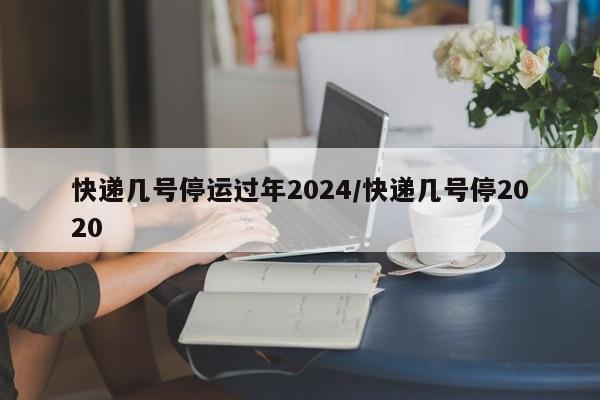 快递几号停运过年2024/快递几号停2020