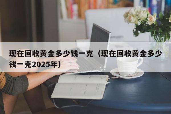 现在回收黄金多少钱一克（现在回收黄金多少钱一克2025年）