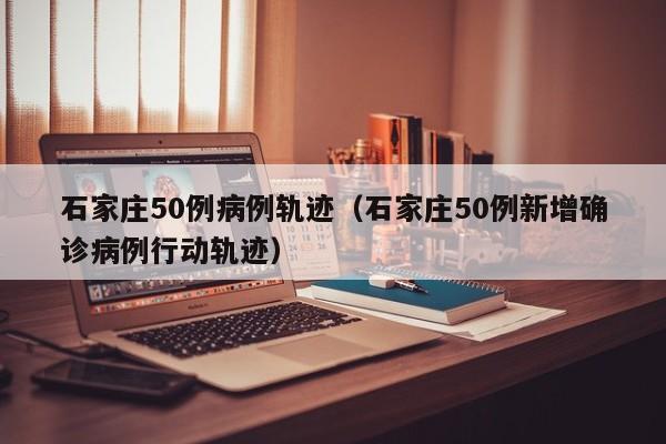 石家庄50例病例轨迹（石家庄50例新增确诊病例行动轨迹）