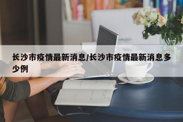 长沙市疫情最新消息/长沙市疫情最新消息多少例