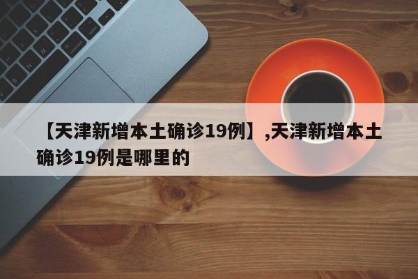 详细阅读:【天津新增本土确诊19例】,天津新增本土确诊19例是哪里的 【天津新增本土确诊19例】,天津新增本土确诊19例是哪里的