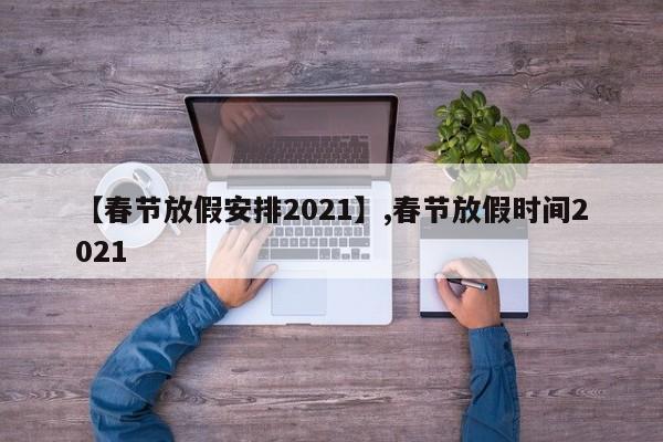 【春节放假安排2021】,春节放假时间2021